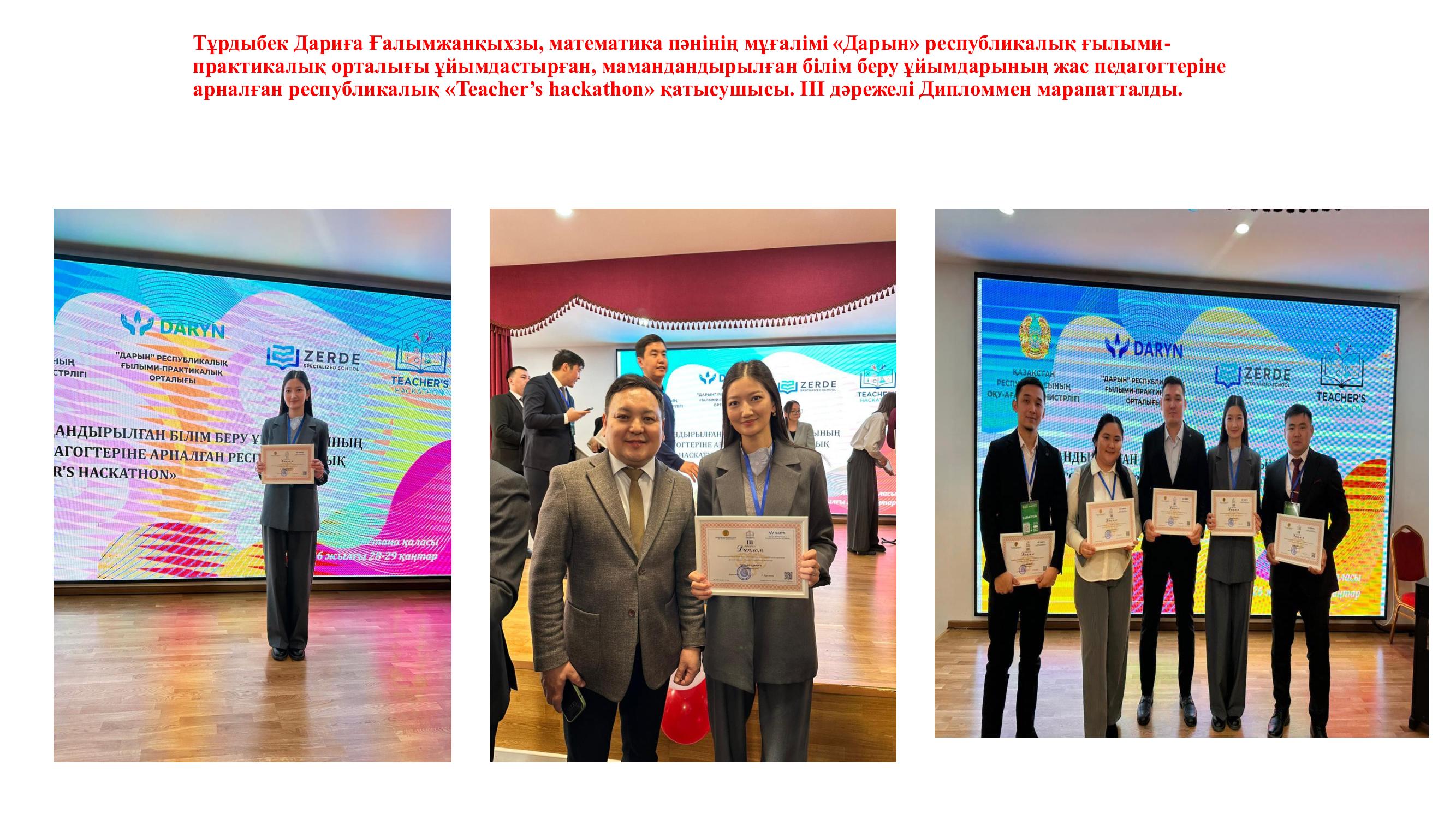 Тұрдыбек Дариға Ғалымжанқыхзы, математика пәнінің мұғалімі «Дарын» республикалық ғылыми-практикалық орталығы ұйымдастырған, мамандандырылған білім беру ұйымдарының жас педагогтеріне арналған республикалық «Teacher’s hackathon» қатысушысы. ІІІ дәрежел